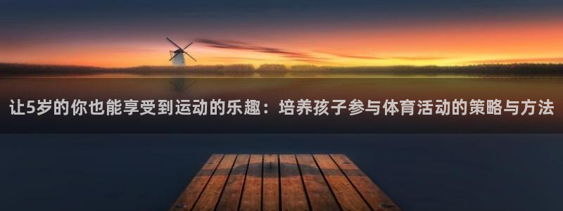 ug环球官网登录入口：让5岁的你也能享受到运动的乐趣：培养孩子参与体育活动的策略与方法