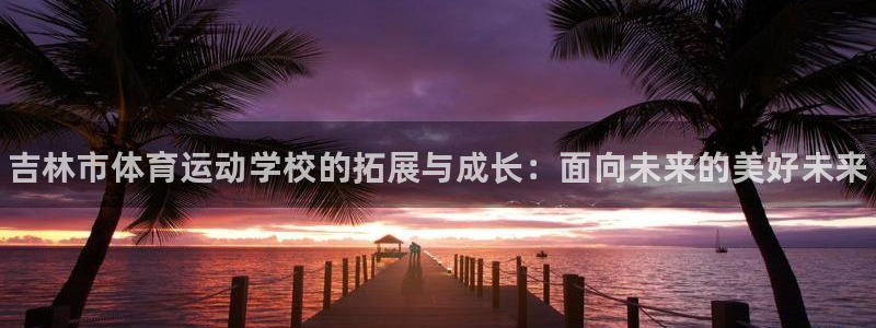 菲律宾ug环球官网：吉林市体育运动学校的拓展与成长：面向未来的美好未来